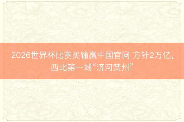 2026世界杯比赛买输赢中国官网 方针2万亿，西北第一城“济河焚州”