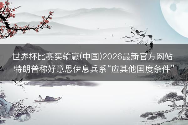 世界杯比赛买输赢(中国)2026最新官方网站 特朗普称好意思伊息兵系“应其他国度条件”