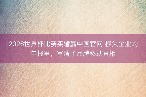 2026世界杯比赛买输赢中国官网 损失企业的年报里，写清了品牌移动真相
