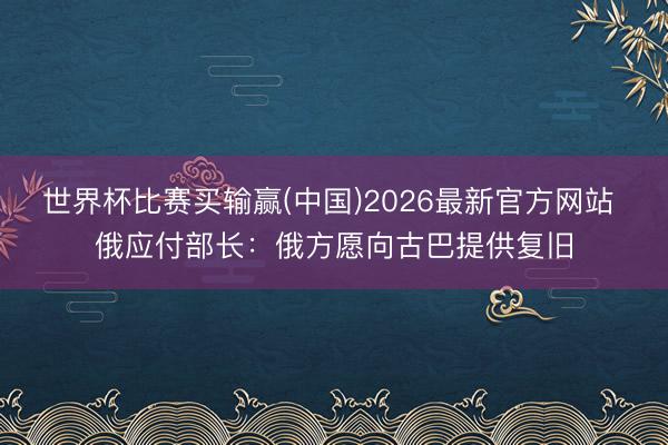 世界杯比赛买输赢(中国)2026最新官方网站 俄应付部长：俄方愿向古巴提供复旧