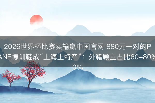2026世界杯比赛买输赢中国官网 880元一对的PANE德训鞋成“上海土特产”：外籍顾主占比60-80%