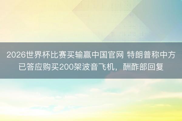 2026世界杯比赛买输赢中国官网 特朗普称中方已答应购买200架波音飞机，酬酢部回复