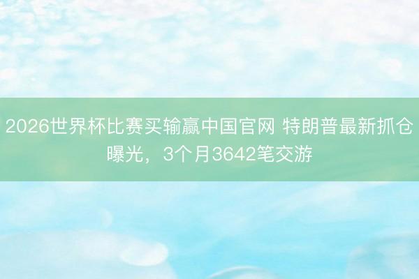 2026世界杯比赛买输赢中国官网 特朗普最新抓仓曝光，3个月3642笔交游