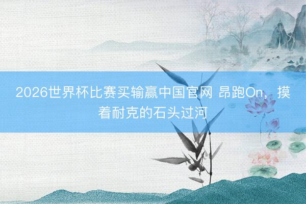 2026世界杯比赛买输赢中国官网 昂跑On，摸着耐克的石头过河