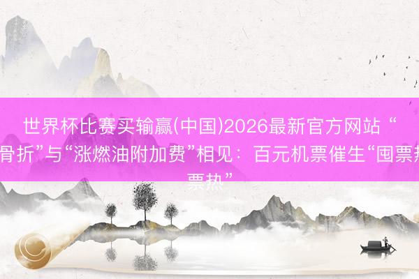 世界杯比赛买输赢(中国)2026最新官方网站 “打骨折”与“涨燃油附加费”相见：百元机票催生“囤票热”