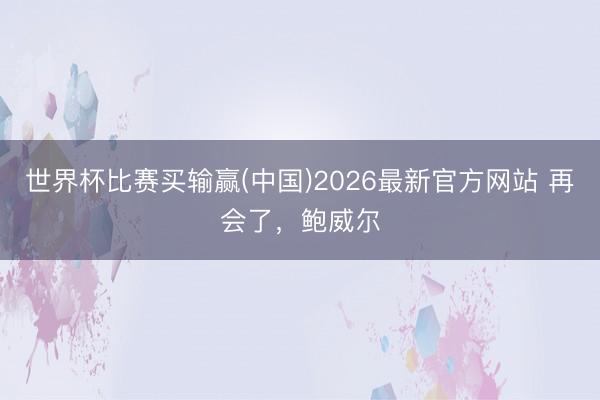 世界杯比赛买输赢(中国)2026最新官方网站 再会了，鲍威尔