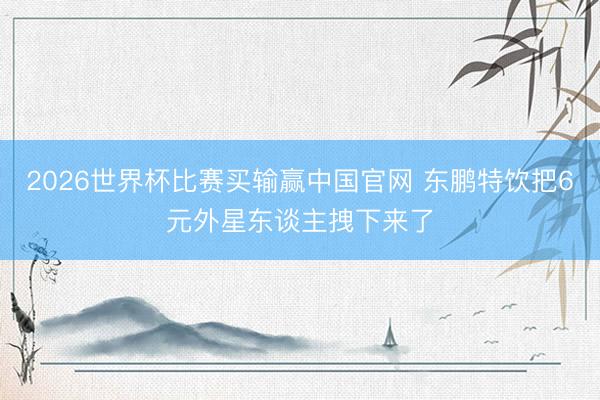 2026世界杯比赛买输赢中国官网 东鹏特饮把6元外星东谈主拽下来了