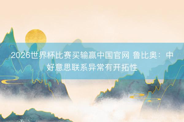 2026世界杯比赛买输赢中国官网 鲁比奥：中好意思联系异常有开拓性