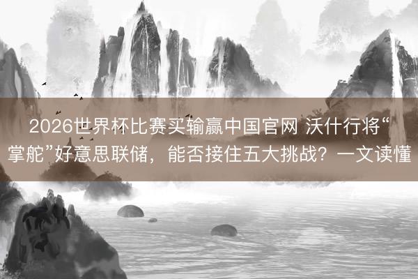 2026世界杯比赛买输赢中国官网 沃什行将“掌舵”好意思联储，能否接住五大挑战？一文读懂