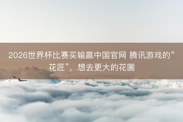 2026世界杯比赛买输赢中国官网 腾讯游戏的“花匠”，想去更大的花圃