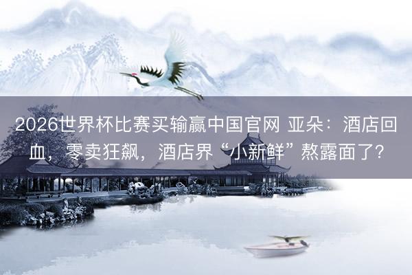 2026世界杯比赛买输赢中国官网 亚朵:酒店回血,零卖狂飙,酒店界 “小新鲜” 熬露面了?