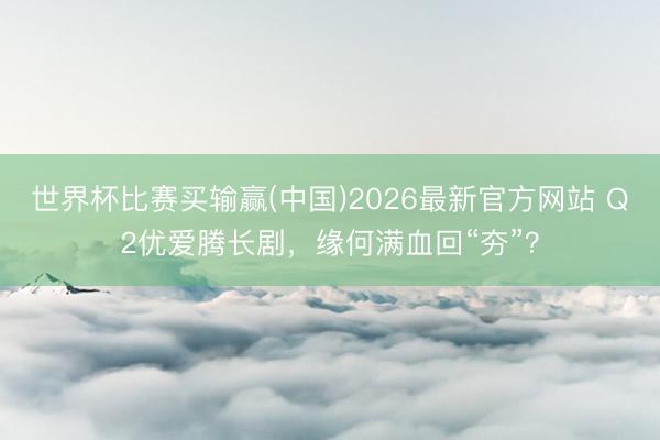 世界杯比赛买输赢(中国)2026最新官方网站 Q2优爱腾长剧,缘何满血回“夯”?