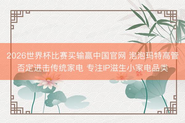 2026世界杯比赛买输赢中国官网 泡泡玛特高管否定进击传统家电 专注IP滋生小家电品类