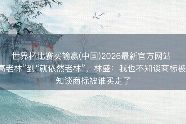 世界杯比赛买输赢(中国)2026最新官方网站 从“钟薛高老林”到“就依然老林”，林盛：我也不知谈商标被谁买走了