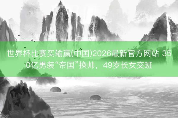 世界杯比赛买输赢(中国)2026最新官方网站 350亿男装“帝国”换帅，49岁长女交班