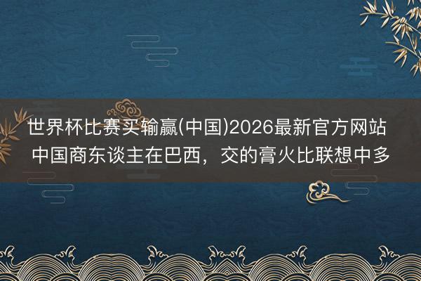 世界杯比赛买输赢(中国)2026最新官方网站 中国商东谈主在巴西，交的膏火比联想中多