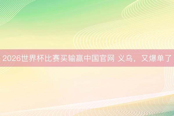 2026世界杯比赛买输赢中国官网 义乌，又爆单了
