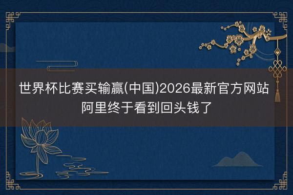 世界杯比赛买输赢(中国)2026最新官方网站 阿里终于看到回头钱了