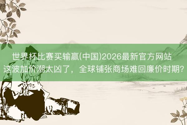 世界杯比赛买输赢(中国)2026最新官方网站 这波加价潮太凶了，全球铺张商场难回廉价时期？