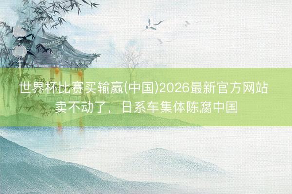 世界杯比赛买输赢(中国)2026最新官方网站 卖不动了，日系车集体陈腐中国