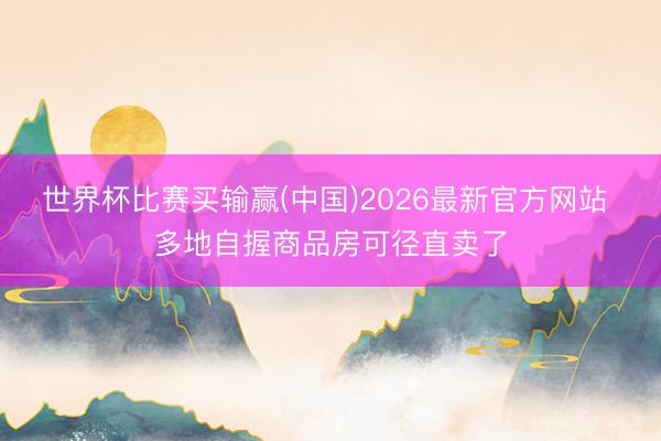 世界杯比赛买输赢(中国)2026最新官方网站 多地自握商品房可径直卖了