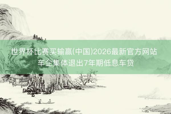 世界杯比赛买输赢(中国)2026最新官方网站 车企集体退出7年期低息车贷