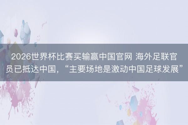 2026世界杯比赛买输赢中国官网 海外足联官员已抵达中国,“主要场地是激动中国足球发展”