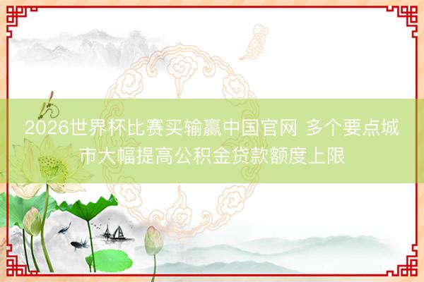 2026世界杯比赛买输赢中国官网 多个要点城市大幅提高公积金贷款额度上限