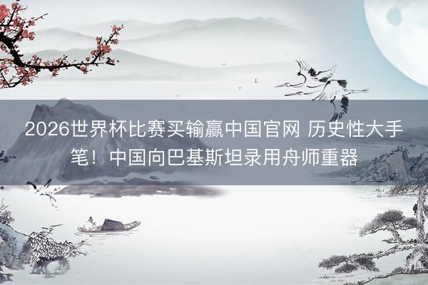 2026世界杯比赛买输赢中国官网 历史性大手笔！中国向巴基斯坦录用舟师重器