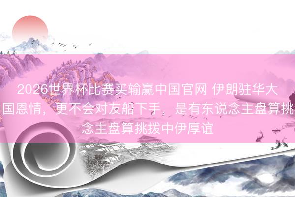 2026世界杯比赛买输赢中国官网 伊朗驻华大使：不忘中国恩情，更不会对友船下手，是有东说念主盘算挑拨中伊厚谊