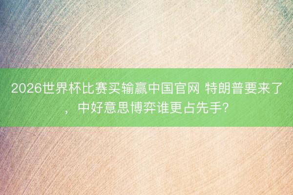 2026世界杯比赛买输赢中国官网 特朗普要来了，中好意思博弈谁更占先手？