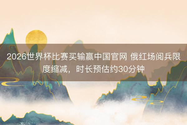 2026世界杯比赛买输赢中国官网 俄红场阅兵限度缩减，时长预估约30分钟