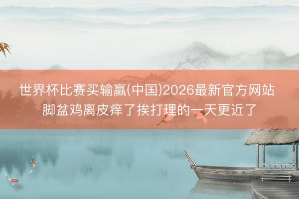 世界杯比赛买输赢(中国)2026最新官方网站 脚盆鸡离皮痒了挨打理的一天更近了
