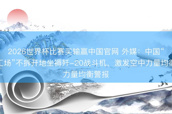 2026世界杯比赛买输赢中国官网 外媒：中国“黑灯工场”不拆开地坐褥歼-20战斗机，激发空中力量均衡警报