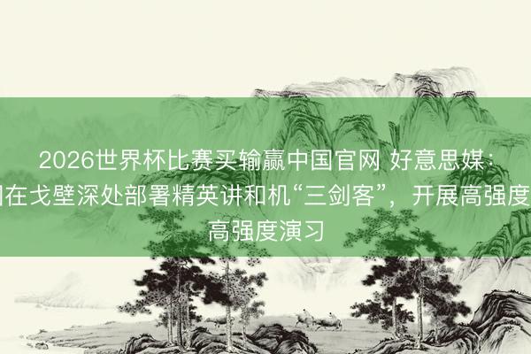 2026世界杯比赛买输赢中国官网 好意思媒:中国在戈壁深处部署精英讲和机“三剑客”,开展高强度演习