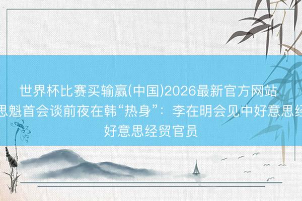 世界杯比赛买输赢(中国)2026最新官方网站 中好意思魁首会谈前夜在韩“热身”：李在明会见中好意思经贸官员