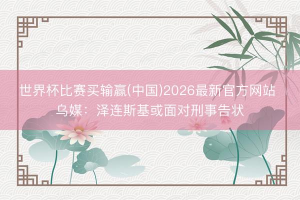 世界杯比赛买输赢(中国)2026最新官方网站 乌媒：泽连斯基或面对刑事告状