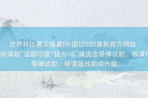 世界杯比赛买输赢(中国)2026最新官方网站 外媒：中国“间谍船”追踪印度“猛火-5”弹说念导弹试射，核谍报战抓续升级