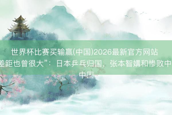 世界杯比赛买输赢(中国)2026最新官方网站 “差距也曾很大”：日本乒乓归国，张本智媾和惨败中国