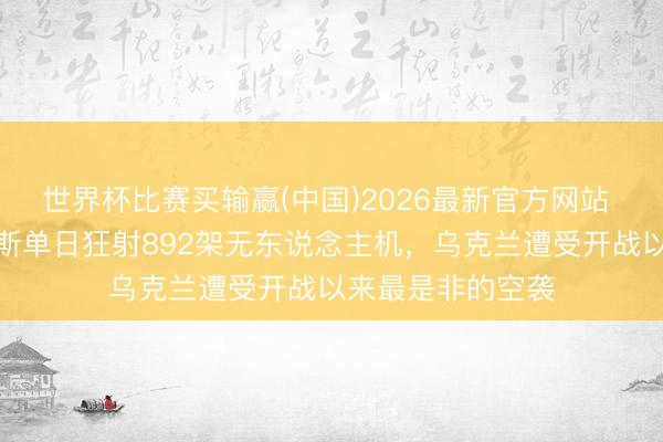 世界杯比赛买输赢(中国)2026最新官方网站 刷新纪录！俄罗斯单日狂射892架无东说念主机，乌克兰遭受开战以来最是非的空袭