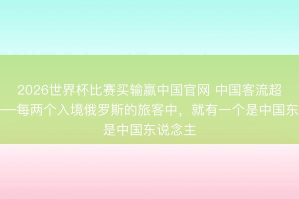 2026世界杯比赛买输赢中国官网 中国客流超15万——每两个入境俄罗斯的旅客中，就有一个是中国东说念主