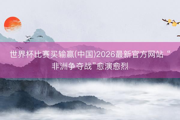 世界杯比赛买输赢(中国)2026最新官方网站 “非洲争夺战”愈演愈烈