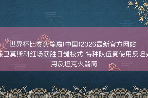 世界杯比赛买输赢(中国)2026最新官方网站 解读：保卫莫斯科红场获胜日雠校式 特种队伍竟使用反坦克火箭筒