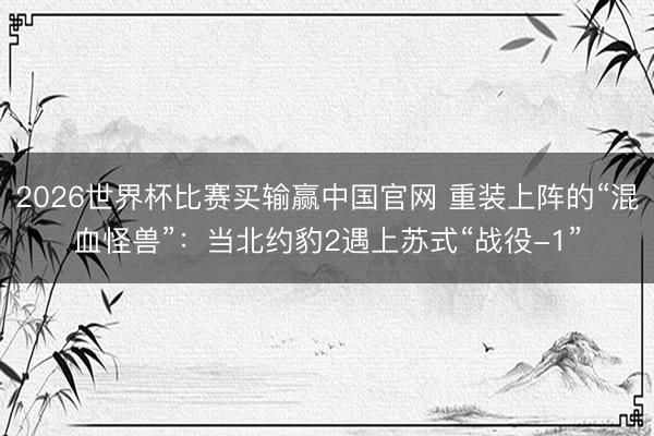 2026世界杯比赛买输赢中国官网 重装上阵的“混血怪兽”：当北约豹2遇上苏式“战役-1”