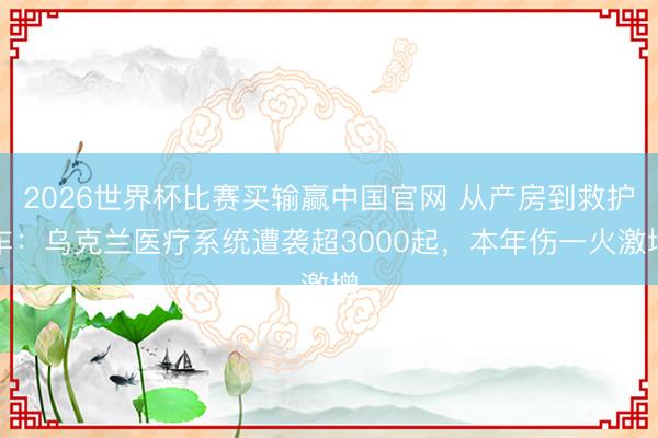2026世界杯比赛买输赢中国官网 从产房到救护车：乌克兰医疗系统遭袭超3000起，本年伤一火激增