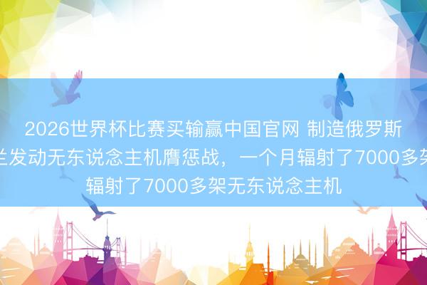 2026世界杯比赛买输赢中国官网 制造俄罗斯的惊险，乌克兰发动无东说念主机膺惩战，一个月辐射了7000多架无东说念主机