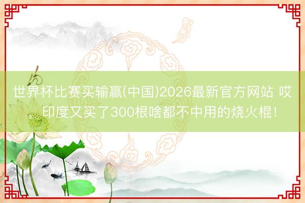 世界杯比赛买输赢(中国)2026最新官方网站 哎，印度又买了300根啥都不中用的烧火棍！