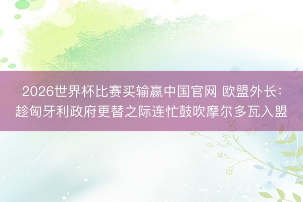 2026世界杯比赛买输赢中国官网 欧盟外长：趁匈牙利政府更替之际连忙鼓吹摩尔多瓦入盟