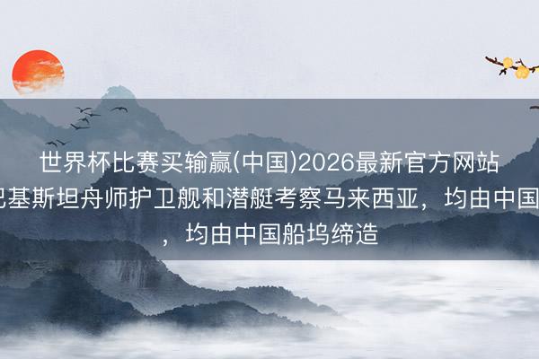 世界杯比赛买输赢(中国)2026最新官方网站 浅析：巴基斯坦舟师护卫舰和潜艇考察马来西亚，均由中国船坞缔造