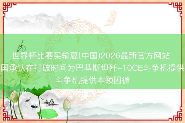 世界杯比赛买输赢(中国)2026最新官方网站 外媒：中国承认在打破时间为巴基斯坦歼-10CE斗争机提供本领因循